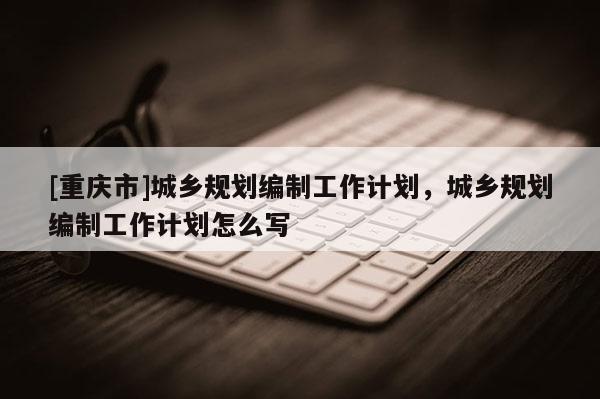 [重慶市]城鄉規劃編制工作計劃，城鄉規劃編制工作計劃怎么寫