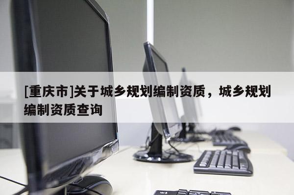 [重慶市]關于城鄉規劃編制資質，城鄉規劃編制資質查詢