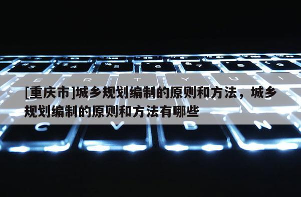 [重慶市]城鄉規劃編制的原則和 *** ，城鄉規劃編制的原則和 *** 有哪些