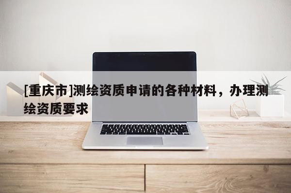 [重慶市]測繪資質申請的各種材料，辦理測繪資質要求