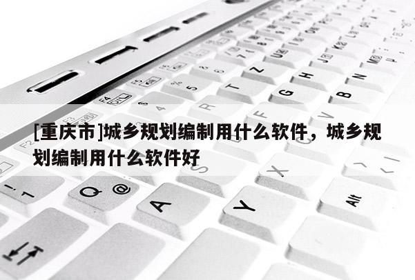 [重慶市]城鄉規劃編制用什么軟件，城鄉規劃編制用什么軟件好