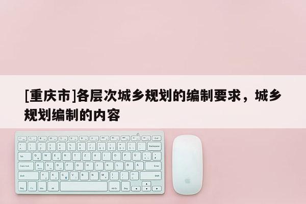 [重慶市]各層次城鄉(xiāng)規(guī)劃的編制要求，城鄉(xiāng)規(guī)劃編制的內(nèi)容