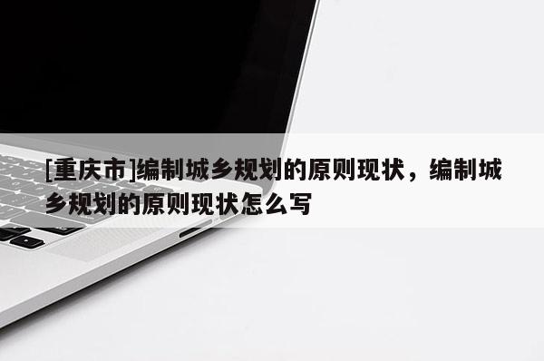 [重慶市]編制城鄉規劃的原則現狀，編制城鄉規劃的原則現狀怎么寫