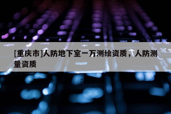 [重慶市]人防地下室一萬測繪資質，人防測量資質