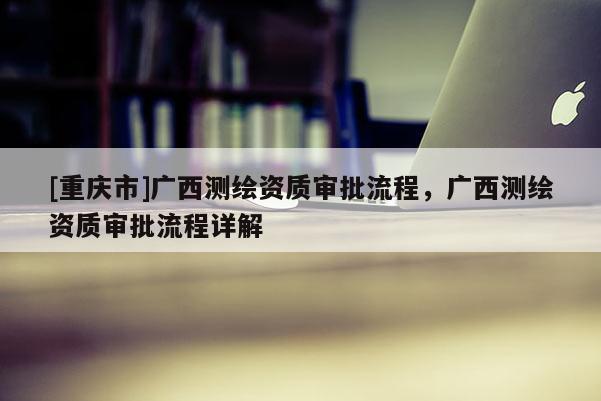 [重慶市]廣西測繪資質審批流程，廣西測繪資質審批流程詳解