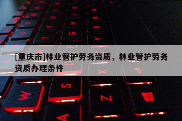 [重慶市]林業管護勞務資質，林業管護勞務資質辦理條件