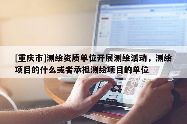 [重慶市]測繪資質單位開展測繪活動，測繪項目的什么或者承擔測繪項目的單位