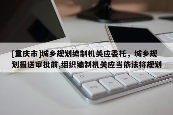 [重慶市]城鄉(xiāng)規(guī)劃編制機(jī)關(guān)應(yīng)委托，城鄉(xiāng)規(guī)劃報(bào)送審批前,組織編制機(jī)關(guān)應(yīng)當(dāng)依法將規(guī)劃