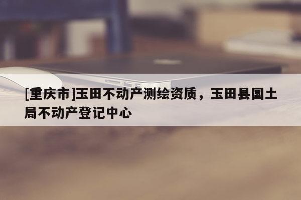 [重慶市]玉田不動產測繪資質，玉田縣國土局不動產登記中心