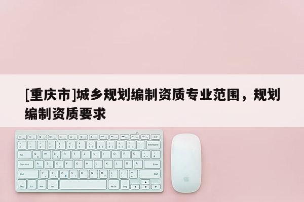 [重慶市]城鄉規劃編制資質專業范圍，規劃編制資質要求