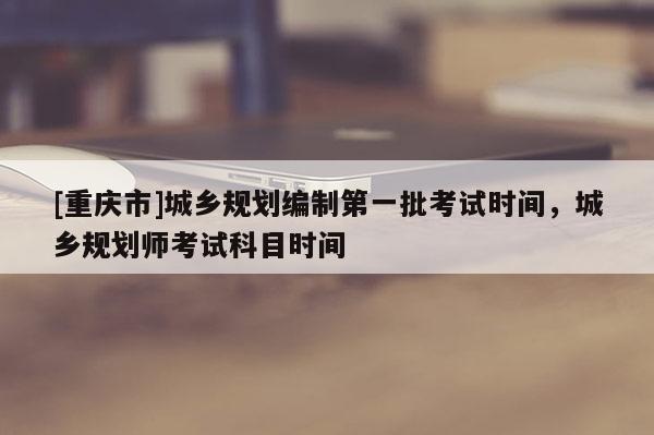 [重慶市]城鄉(xiāng)規(guī)劃編制之一批考試時間，城鄉(xiāng)規(guī)劃師考試科目時間