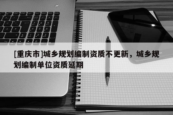 [重慶市]城鄉規劃編制資質不更新，城鄉規劃編制單位資質延期