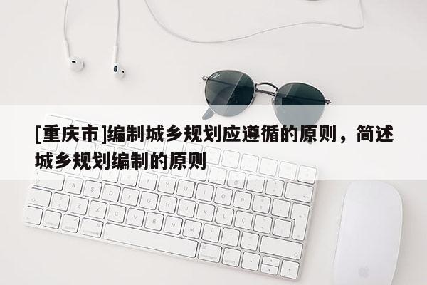 [重慶市]編制城鄉(xiāng)規(guī)劃應(yīng)遵循的原則，簡述城鄉(xiāng)規(guī)劃編制的原則