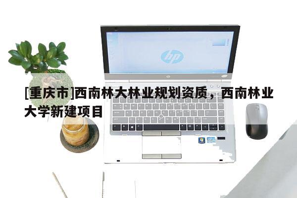 [重慶市]西南林大林業規劃資質，西南林業大學新建項目
