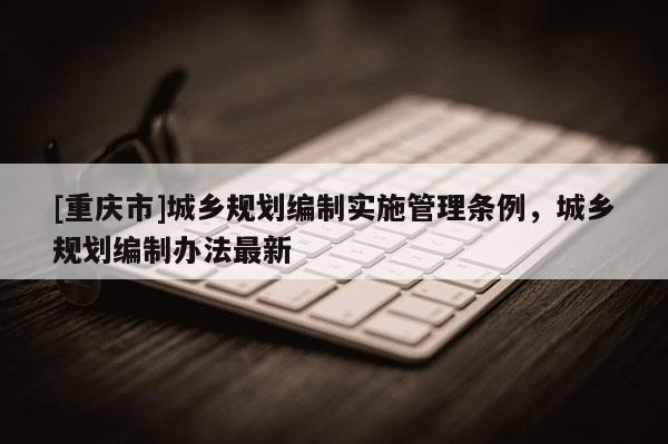 [重慶市]城鄉規劃編制實施管理條例，城鄉規劃編制辦法最新
