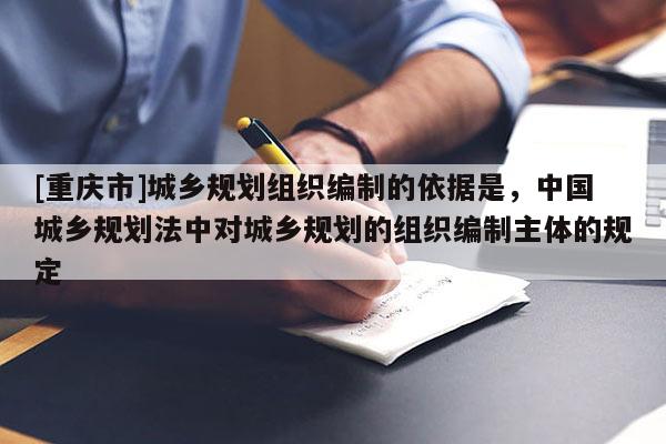 [重慶市]城鄉規劃組織編制的依據是，中國城鄉規劃法中對城鄉規劃的組織編制主體的規定