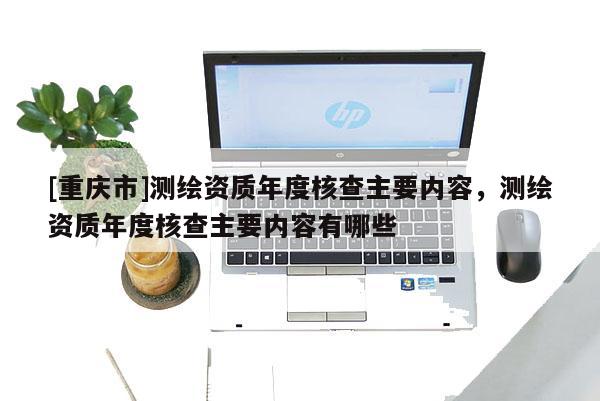 [重慶市]測繪資質年度核查主要內容，測繪資質年度核查主要內容有哪些