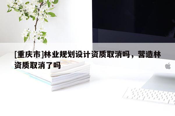 [重慶市]林業規劃設計資質取消嗎，營造林資質取消了嗎