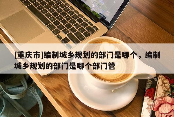 [重慶市]編制城鄉規劃的部門是哪個，編制城鄉規劃的部門是哪個部門管