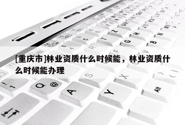 [重慶市]林業資質什么時候能，林業資質什么時候能辦理