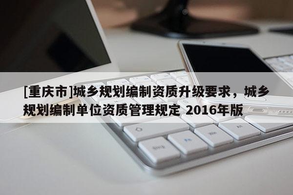 [重慶市]城鄉(xiāng)規(guī)劃編制資質(zhì)升級(jí)要求，城鄉(xiāng)規(guī)劃編制單位資質(zhì)管理規(guī)定 2016年版
