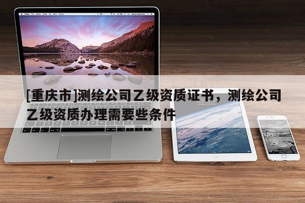 [重慶市]測繪公司乙級資質證書，測繪公司乙級資質辦理需要些條件