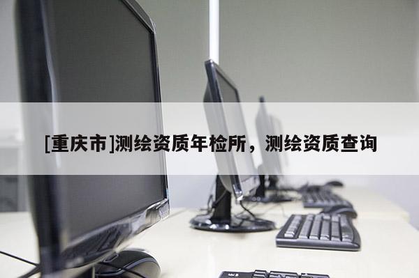 [重慶市]測繪資質(zhì)年檢所，測繪資質(zhì)查詢