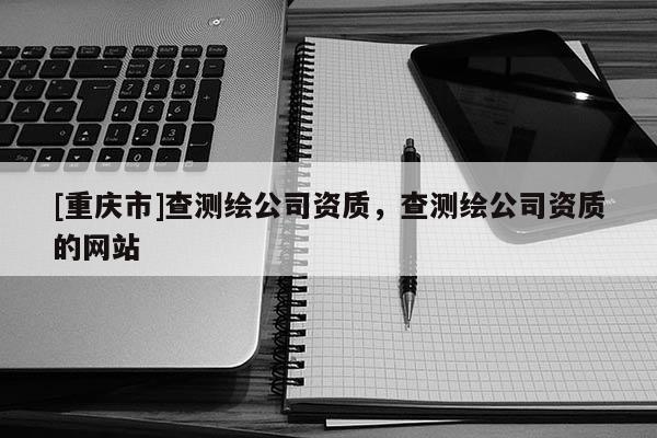 [重慶市]查測繪公司資質，查測繪公司資質的網站