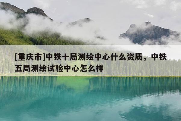 [重慶市]中鐵十局測(cè)繪中心什么資質(zhì)，中鐵五局測(cè)繪試驗(yàn)中心怎么樣