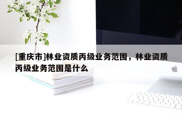 [重慶市]林業資質丙級業務范圍，林業資質丙級業務范圍是什么