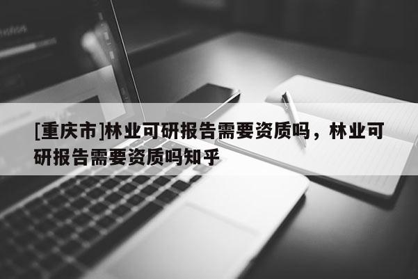 [重慶市]林業可研報告需要資質嗎，林業可研報告需要資質嗎知乎