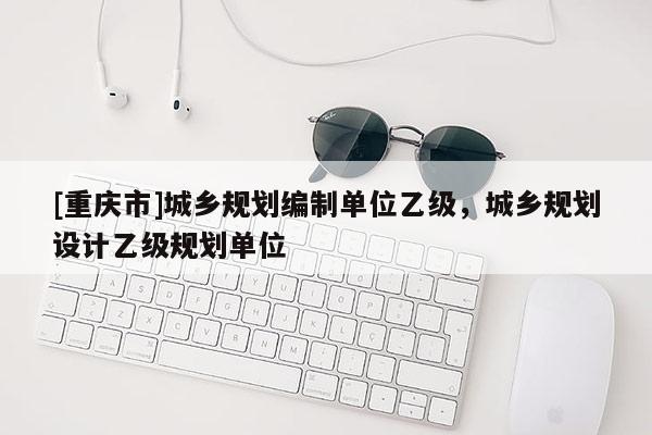 [重慶市]城鄉規劃編制單位乙級，城鄉規劃設計乙級規劃單位