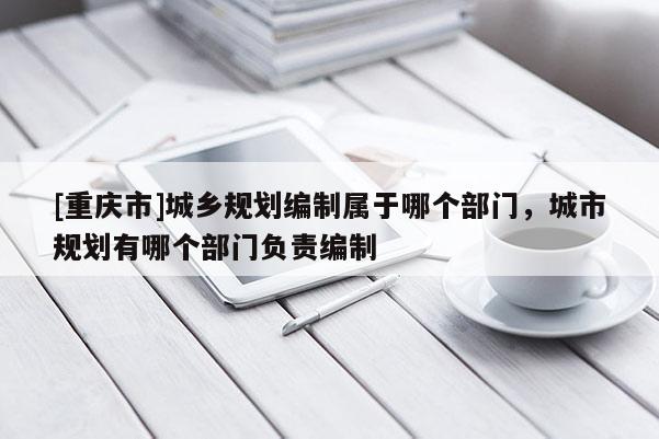 [重慶市]城鄉規劃編制屬于哪個部門，城市規劃有哪個部門負責編制