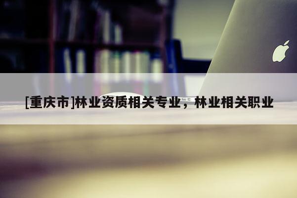 [重慶市]林業(yè)資質(zhì)相關(guān)專業(yè)，林業(yè)相關(guān)職業(yè)