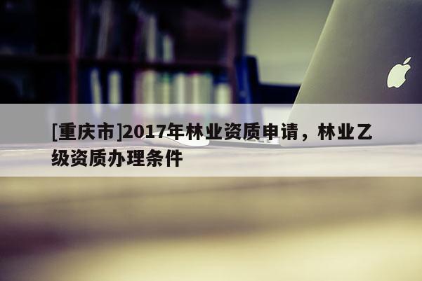 [重慶市]2017年林業資質申請，林業乙級資質辦理條件
