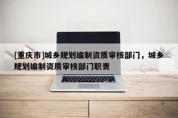 [重慶市]城鄉規劃編制資質審核部門，城鄉規劃編制資質審核部門職責