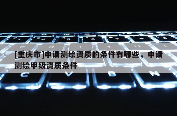 [重慶市]申請測繪資質的條件有哪些，申請測繪甲級資質條件