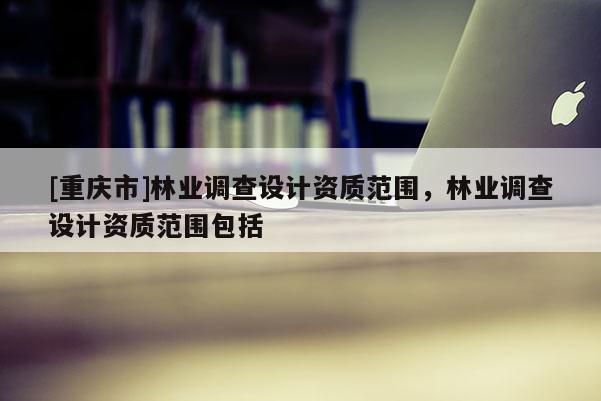 [重慶市]林業(yè)調(diào)查設(shè)計資質(zhì)范圍，林業(yè)調(diào)查設(shè)計資質(zhì)范圍包括