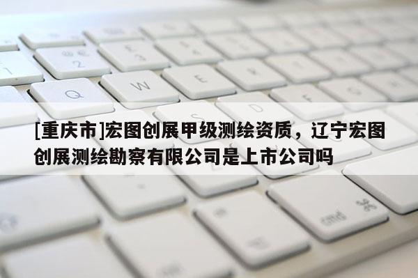 [重慶市]宏圖創展甲級測繪資質，遼寧宏圖創展測繪勘察有限公司是上市公司嗎