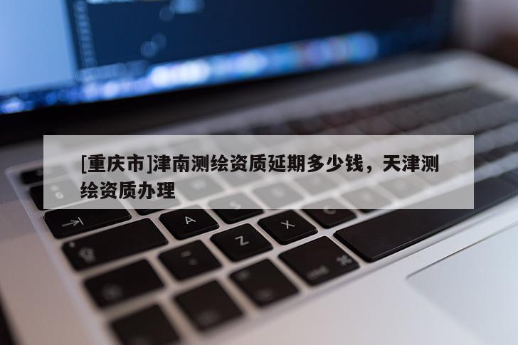 [重慶市]津南測繪資質(zhì)延期多少錢，天津測繪資質(zhì)辦理