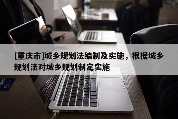 [重慶市]城鄉規劃法編制及實施，根據城鄉規劃法對城鄉規劃制定實施