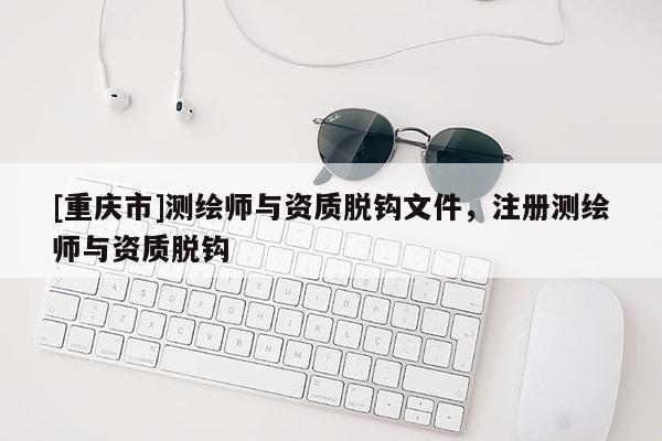 [重慶市]測繪師與資質脫鉤文件，注冊測繪師與資質脫鉤