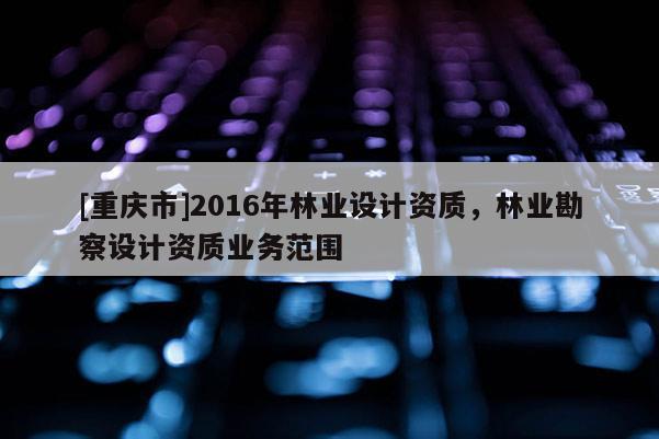 [重慶市]2016年林業設計資質，林業勘察設計資質業務范圍