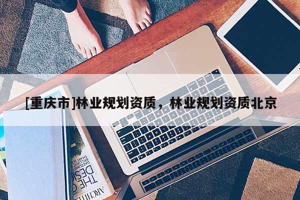 [重慶市]林業(yè)規(guī)劃資質(zhì)，林業(yè)規(guī)劃資質(zhì)北京