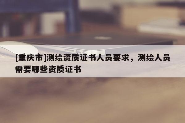 [重慶市]測繪資質證書人員要求，測繪人員需要哪些資質證書