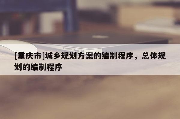 [重慶市]城鄉規劃方案的編制程序，總體規劃的編制程序