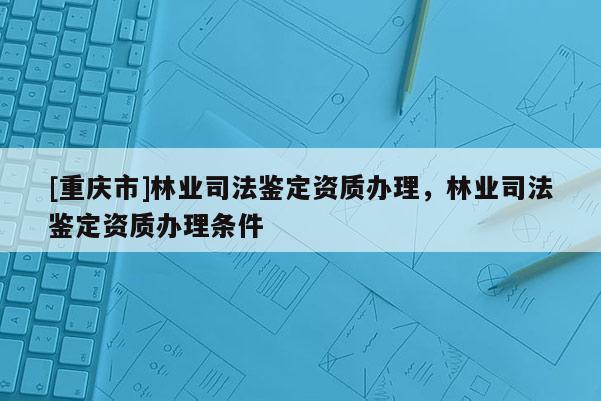 [重慶市]林業司法鑒定資質辦理，林業司法鑒定資質辦理條件