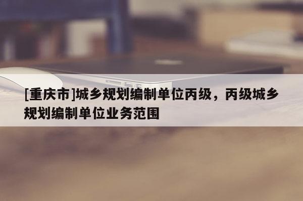 [重慶市]城鄉規劃編制單位丙級，丙級城鄉規劃編制單位業務范圍