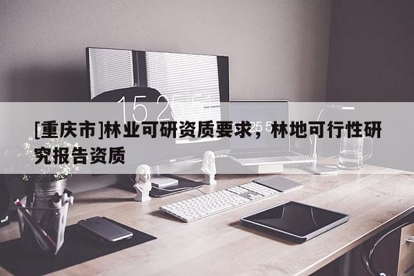 [重慶市]林業(yè)可研資質(zhì)要求，林地可行性研究報告資質(zhì)
