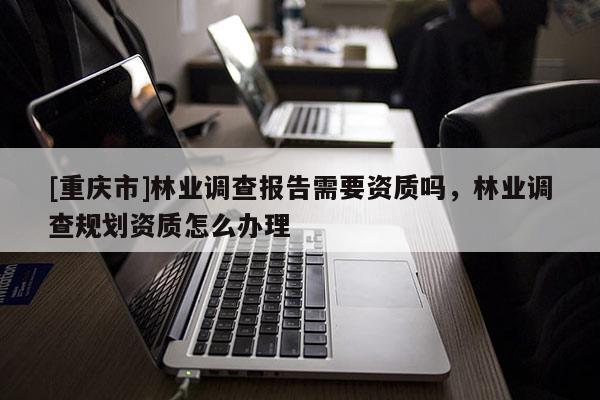 [重慶市]林業調查報告需要資質嗎，林業調查規劃資質怎么辦理